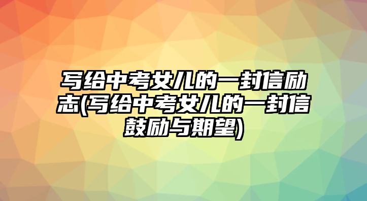 寫給中考女兒的一封信勵志(寫給中考女兒的一封信鼓勵與期望)