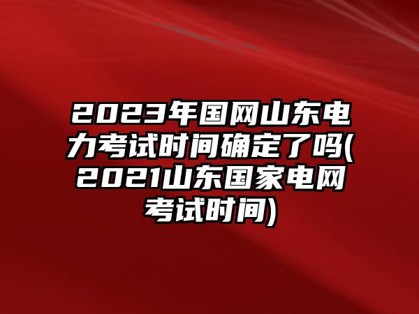 2023年國網山東電力考試時間確定了嗎(2021山東國家電網考試時間)