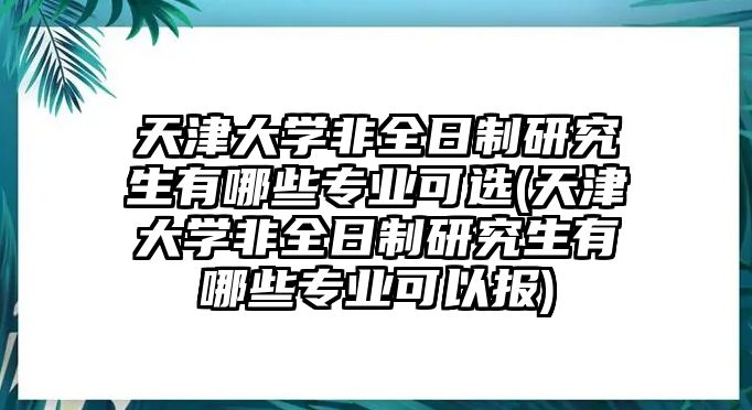 天津大學(xué)非全日制研究生有哪些專業(yè)可選(天津大學(xué)非全日制研究生有哪些專業(yè)可以報(bào))