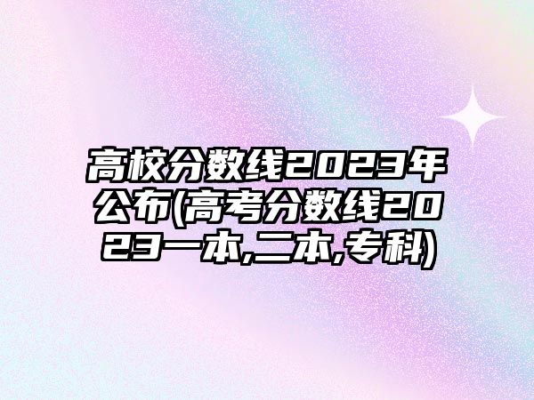 高校分?jǐn)?shù)線2023年公布(高考分?jǐn)?shù)線2023一本,二本,?？?