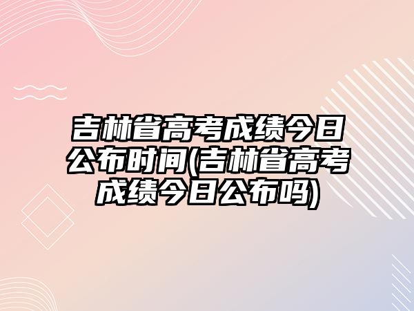 吉林省高考成績今日公布時間(吉林省高考成績今日公布嗎)