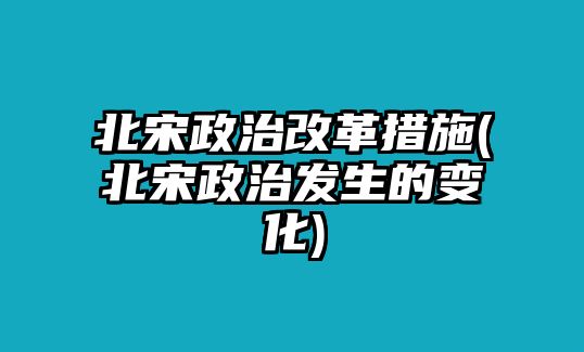 北宋政治改革措施(北宋政治發(fā)生的變化)