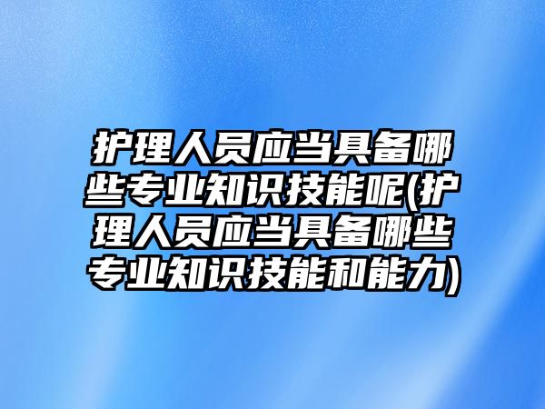 護(hù)理人員應(yīng)當(dāng)具備哪些專業(yè)知識(shí)技能呢(護(hù)理人員應(yīng)當(dāng)具備哪些專業(yè)知識(shí)技能和能力)