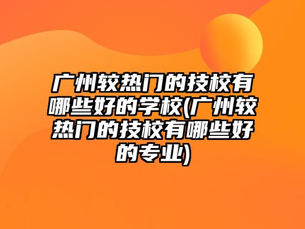 廣州較熱門的技校有哪些好的學(xué)校(廣州較熱門的技校有哪些好的專業(yè))