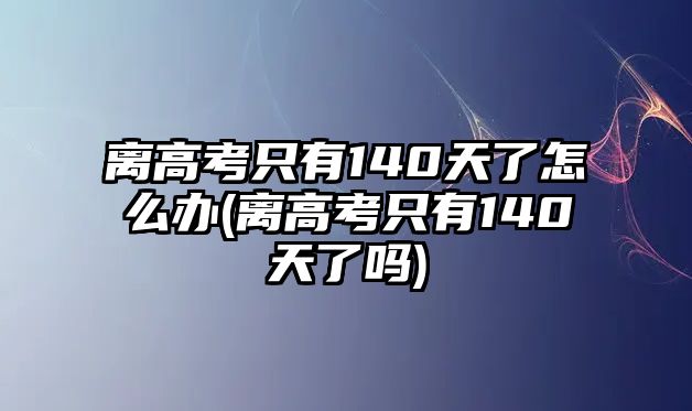 離高考只有140天了怎么辦(離高考只有140天了嗎)