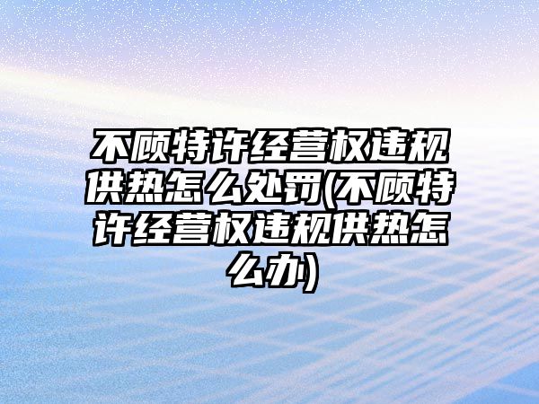 不顧特許經(jīng)營權(quán)違規(guī)供熱怎么處罰(不顧特許經(jīng)營權(quán)違規(guī)供熱怎么辦)