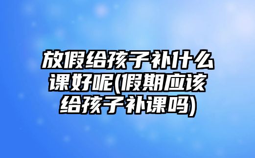 放假給孩子補什么課好呢(假期應該給孩子補課嗎)