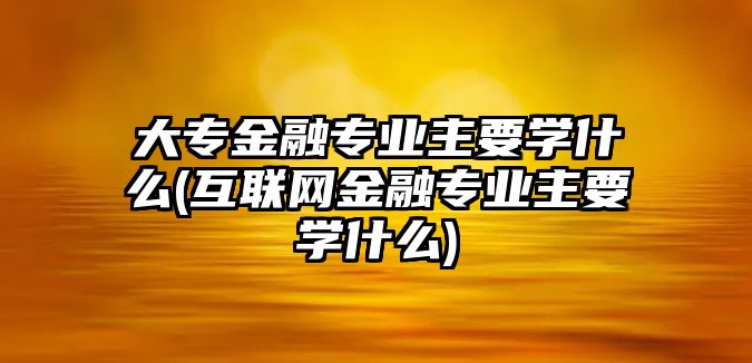 大專金融專業(yè)主要學(xué)什么(互聯(lián)網(wǎng)金融專業(yè)主要學(xué)什么)