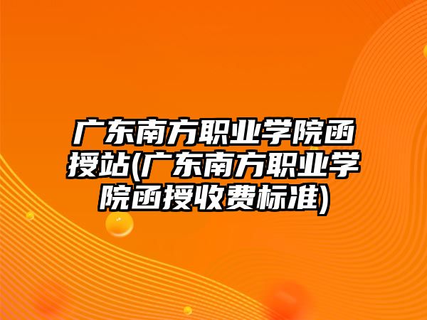 廣東南方職業(yè)學(xué)院函授站(廣東南方職業(yè)學(xué)院函授收費標準)