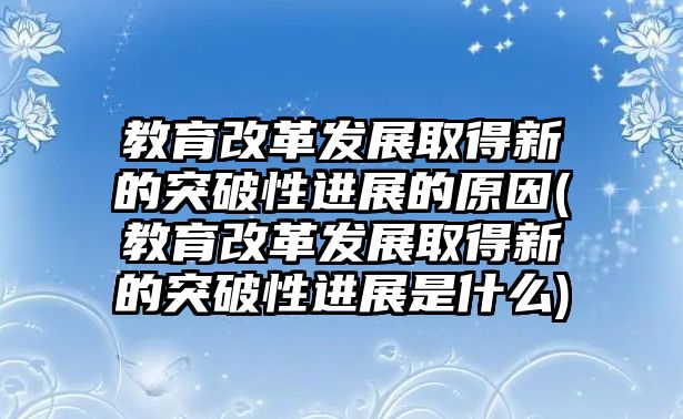 教育改革發(fā)展取得新的突破性進(jìn)展的原因(教育改革發(fā)展取得新的突破性進(jìn)展是什么)