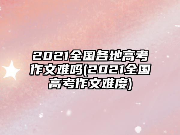 2021全國各地高考作文難嗎(2021全國高考作文難度)