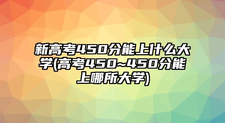 新高考450分能上什么大學(xué)(高考450~450分能上哪所大學(xué))