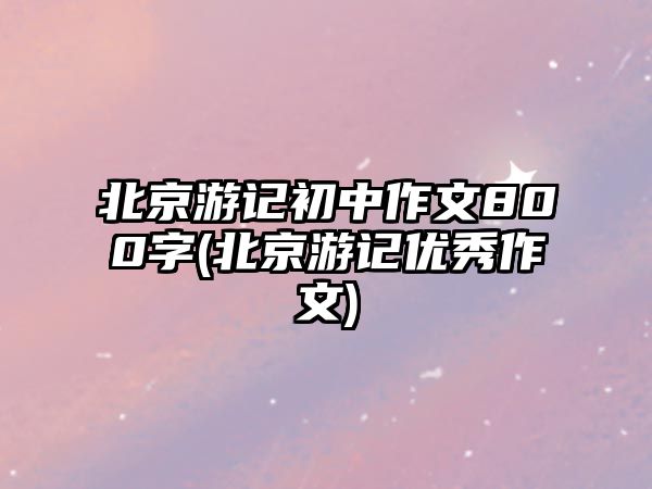 北京游記初中作文800字(北京游記優(yōu)秀作文)