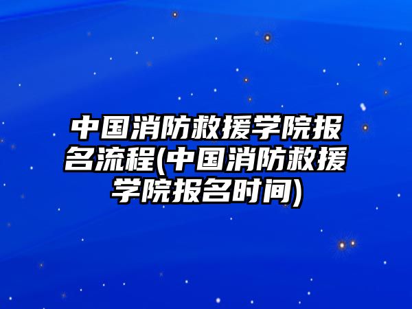 中國消防救援學院報名流程(中國消防救援學院報名時間)