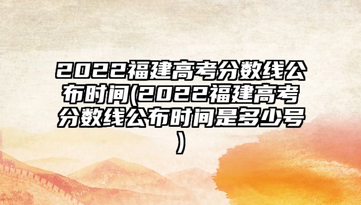 2022福建高考分?jǐn)?shù)線公布時(shí)間(2022福建高考分?jǐn)?shù)線公布時(shí)間是多少號(hào))