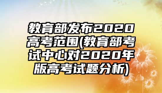 教育部發(fā)布2020高考范圍(教育部考試中心對(duì)2020年版高考試題分析)