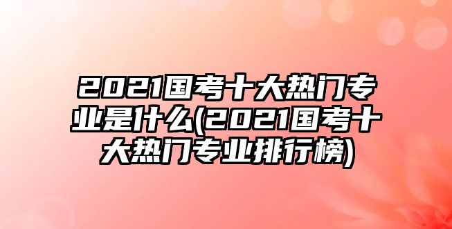 2021國(guó)考十大熱門專業(yè)是什么(2021國(guó)考十大熱門專業(yè)排行榜)