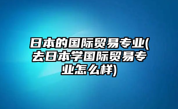 日本的國(guó)際貿(mào)易專(zhuān)業(yè)(去日本學(xué)國(guó)際貿(mào)易專(zhuān)業(yè)怎么樣)