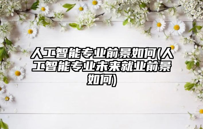 人工智能專業(yè)前景如何(人工智能專業(yè)未來就業(yè)前景如何)