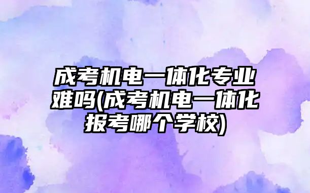 成考機電一體化專業(yè)難嗎(成考機電一體化報考哪個學校)