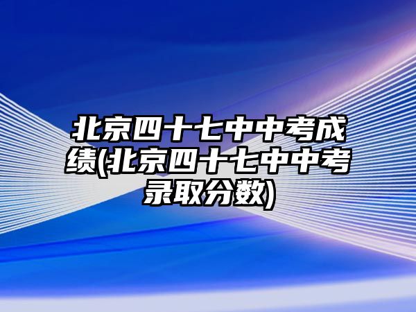 北京四十七中中考成績(北京四十七中中考錄取分?jǐn)?shù))