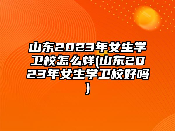 山東2023年女生學衛(wèi)校怎么樣(山東2023年女生學衛(wèi)校好嗎)