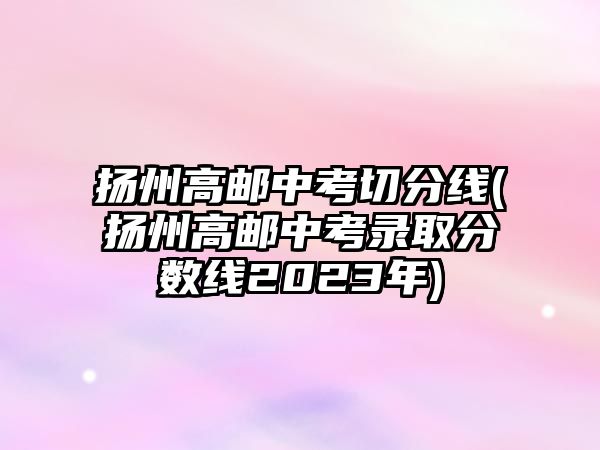 揚州高郵中考切分線(揚州高郵中考錄取分?jǐn)?shù)線2023年)