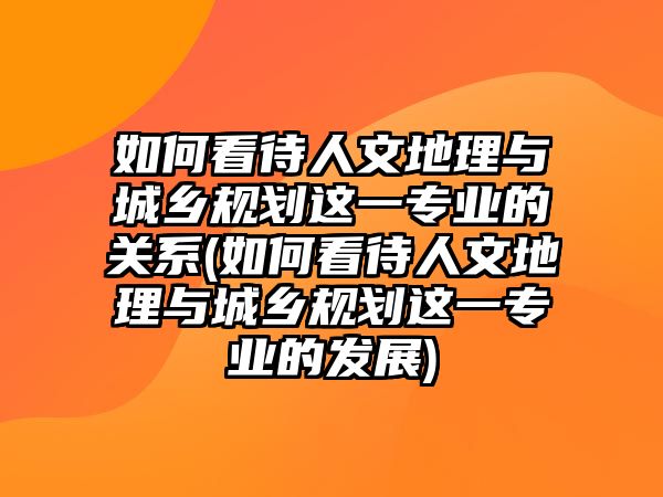 如何看待人文地理與城鄉(xiāng)規(guī)劃這一專業(yè)的關(guān)系(如何看待人文地理與城鄉(xiāng)規(guī)劃這一專業(yè)的發(fā)展)