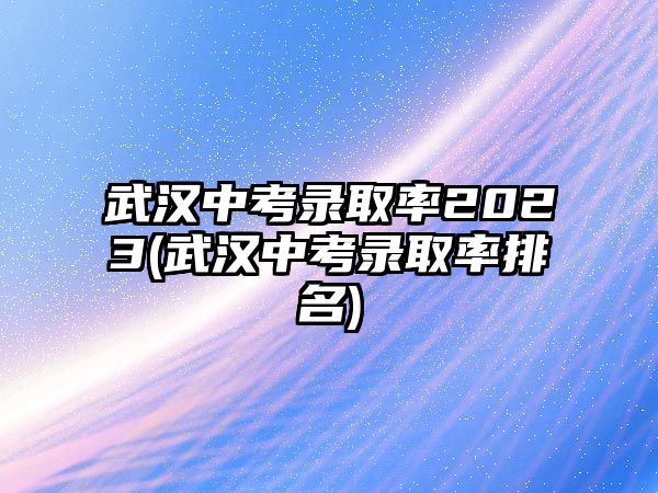 武漢中考錄取率2023(武漢中考錄取率排名)