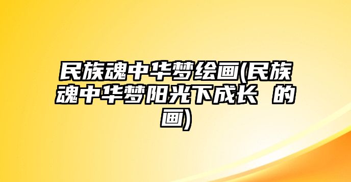 民族魂中華夢(mèng)繪畫(huà)(民族魂中華夢(mèng)陽(yáng)光下成長(zhǎng) 的畫(huà))