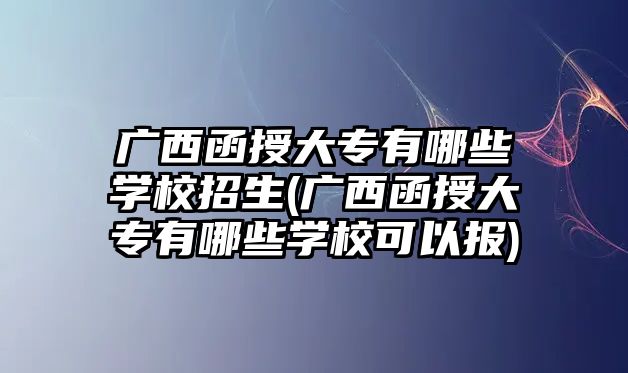 廣西函授大專有哪些學校招生(廣西函授大專有哪些學?？梢詧?