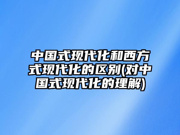 中國式現代化和西方式現代化的區(qū)別(對中國式現代化的理解)