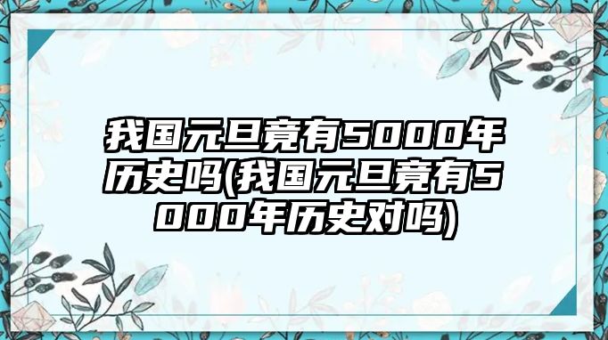 我國元旦竟有5000年歷史嗎(我國元旦竟有5000年歷史對嗎)