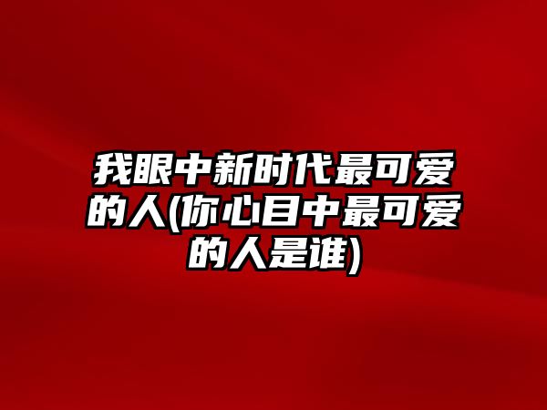 我眼中新時(shí)代最可愛(ài)的人(你心目中最可愛(ài)的人是誰(shuí))