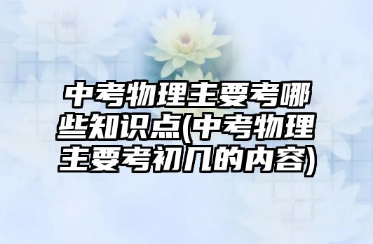 中考物理主要考哪些知識點(中考物理主要考初幾的內(nèi)容)