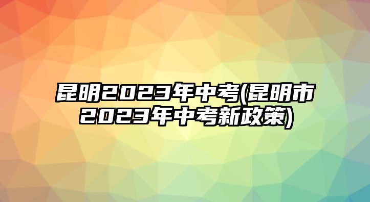 昆明2023年中考(昆明市2023年中考新政策)