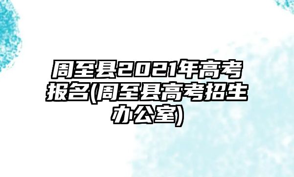 周至縣2021年高考報(bào)名(周至縣高考招生辦公室)