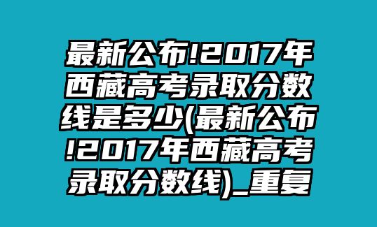 最新公布!2017年西藏高考錄取分?jǐn)?shù)線是多少(最新公布!2017年西藏高考錄取分?jǐn)?shù)線)_重復(fù)