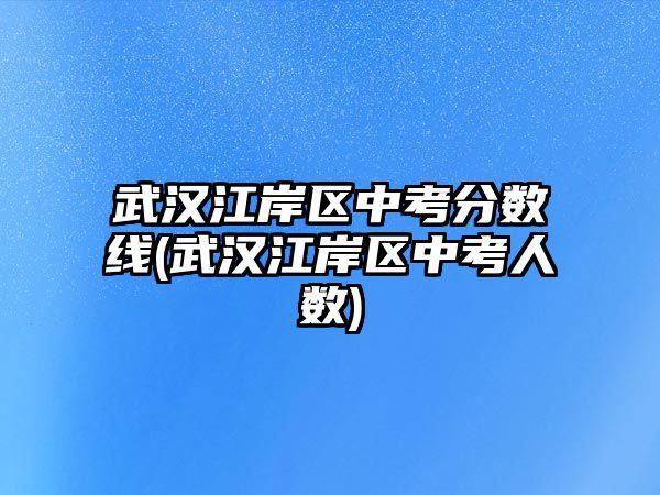 武漢江岸區(qū)中考分?jǐn)?shù)線(xiàn)(武漢江岸區(qū)中考人數(shù))