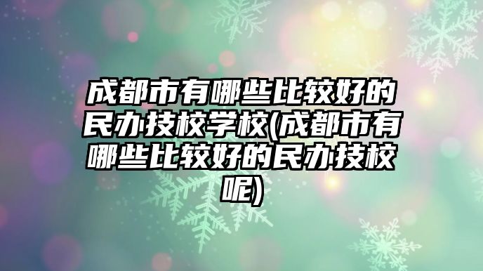 成都市有哪些比較好的民辦技校學(xué)校(成都市有哪些比較好的民辦技校呢)