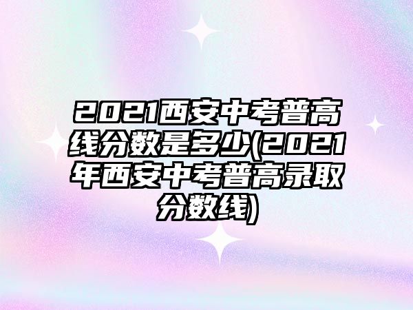 2021西安中考普高線分數(shù)是多少(2021年西安中考普高錄取分數(shù)線)