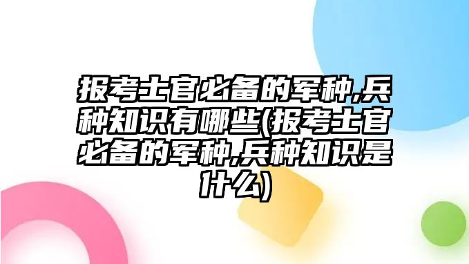 報考士官必備的軍種,兵種知識有哪些(報考士官必備的軍種,兵種知識是什么)