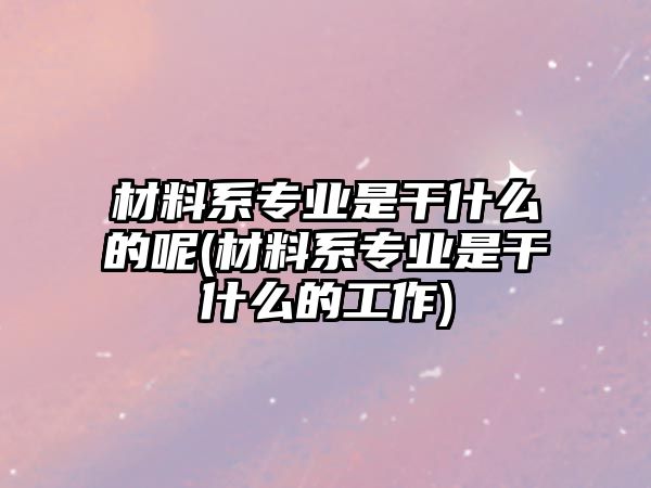 材料系專業(yè)是干什么的呢(材料系專業(yè)是干什么的工作)