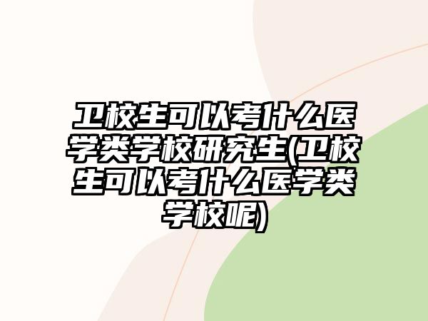 衛(wèi)校生可以考什么醫(yī)學類學校研究生(衛(wèi)校生可以考什么醫(yī)學類學校呢)