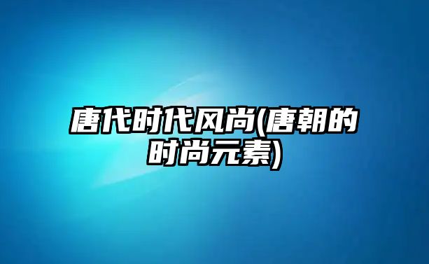 唐代時代風(fēng)尚(唐朝的時尚元素)