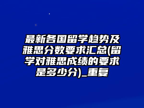 最新各國留學趨勢及雅思分數(shù)要求匯總(留學對雅思成績的要求是多少分)_重復(fù)