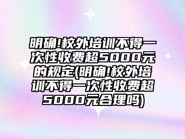 明確!校外培訓(xùn)不得一次性收費超5000元的規(guī)定(明確!校外培訓(xùn)不得一次性收費超5000元合理嗎)