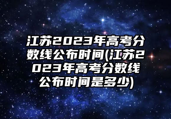 江蘇2023年高考分?jǐn)?shù)線公布時(shí)間(江蘇2023年高考分?jǐn)?shù)線公布時(shí)間是多少)