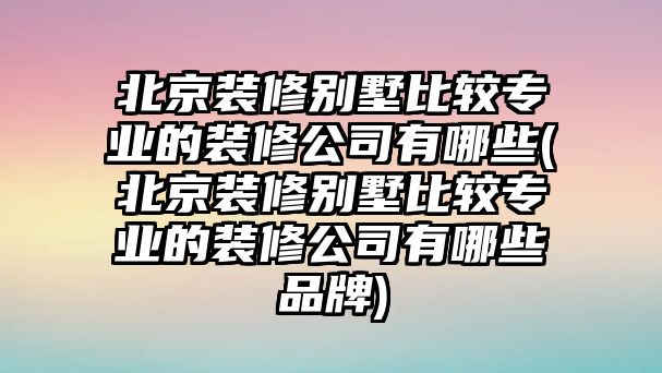 北京裝修別墅比較專業(yè)的裝修公司有哪些(北京裝修別墅比較專業(yè)的裝修公司有哪些品牌)