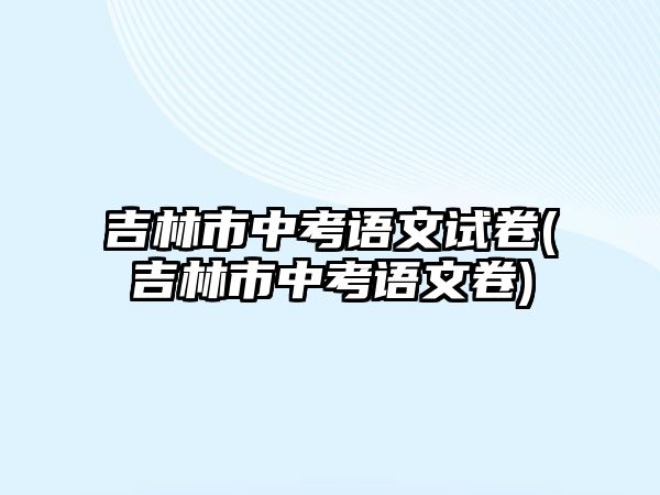 吉林市中考語文試卷(吉林市中考語文卷)